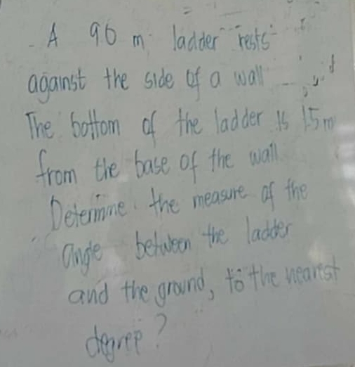 A 90 m ladder resks 
aganst the side of a wall 
The bottom of the ladder 15 15 0 
from the base of the wall 
Defermne the measure of the 
Onge between the laddes 
and the ground, to the wearsh 
degree?