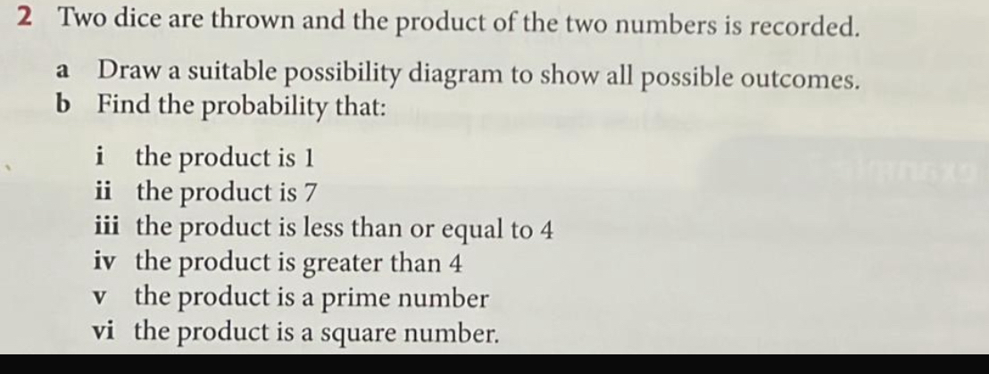 Two dice are thrown and the product of the two numbers is recorded. 
a Draw a suitable possibility diagram to show all possible outcomes. 
b Find the probability that: 
i the product is 1
i the product is 7
iii the product is less than or equal to 4
iv the product is greater than 4
v the product is a prime number 
vi the product is a square number.