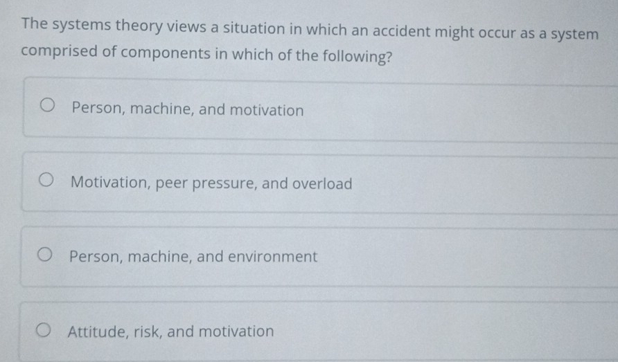 The systems theory views a situation in which an accident might occur as a system
comprised of components in which of the following?
Person, machine, and motivation
Motivation, peer pressure, and overload
Person, machine, and environment
Attitude, risk, and motivation