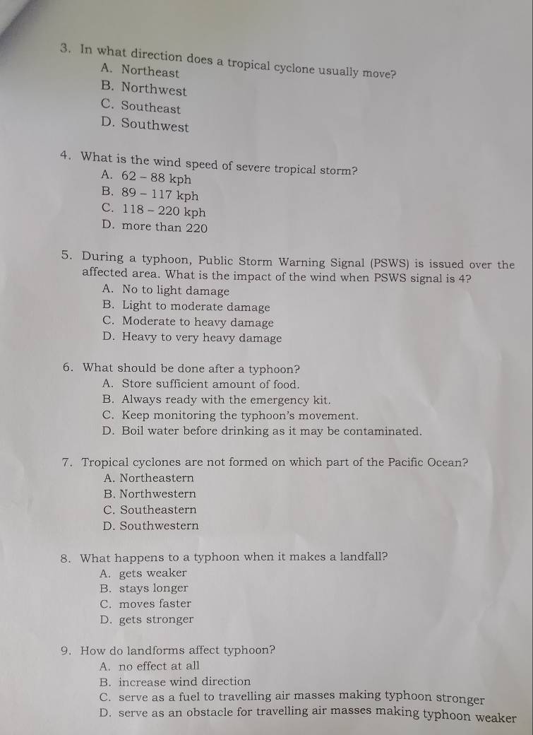 In what direction does a tropical cyclone usually move?
A. Northeast
B. Northwest
C. Southeast
D. Southwest
4. What is the wind speed of severe tropical storm?
A. 62-88kph
B. 89-117 k_ h
C. 118-220 kph
D. more than 220
5. During a typhoon, Public Storm Warning Signal (PSWS) is issued over the
affected area. What is the impact of the wind when PSWS signal is 4?
A. No to light damage
B. Light to moderate damage
C. Moderate to heavy damage
D. Heavy to very heavy damage
6. What should be done after a typhoon?
A. Store sufficient amount of food.
B. Always ready with the emergency kit.
C. Keep monitoring the typhoon’s movement.
D. Boil water before drinking as it may be contaminated.
7. Tropical cyclones are not formed on which part of the Pacific Ocean?
A. Northeastern
B. Northwestern
C. Southeastern
D. Southwestern
8. What happens to a typhoon when it makes a landfall?
A. gets weaker
B. stays longer
C. moves faster
D. gets stronger
9. How do landforms affect typhoon?
A. no effect at all
B. increase wind direction
C. serve as a fuel to travelling air masses making typhoon stronger
D. serve as an obstacle for travelling air masses making typhoon weaker