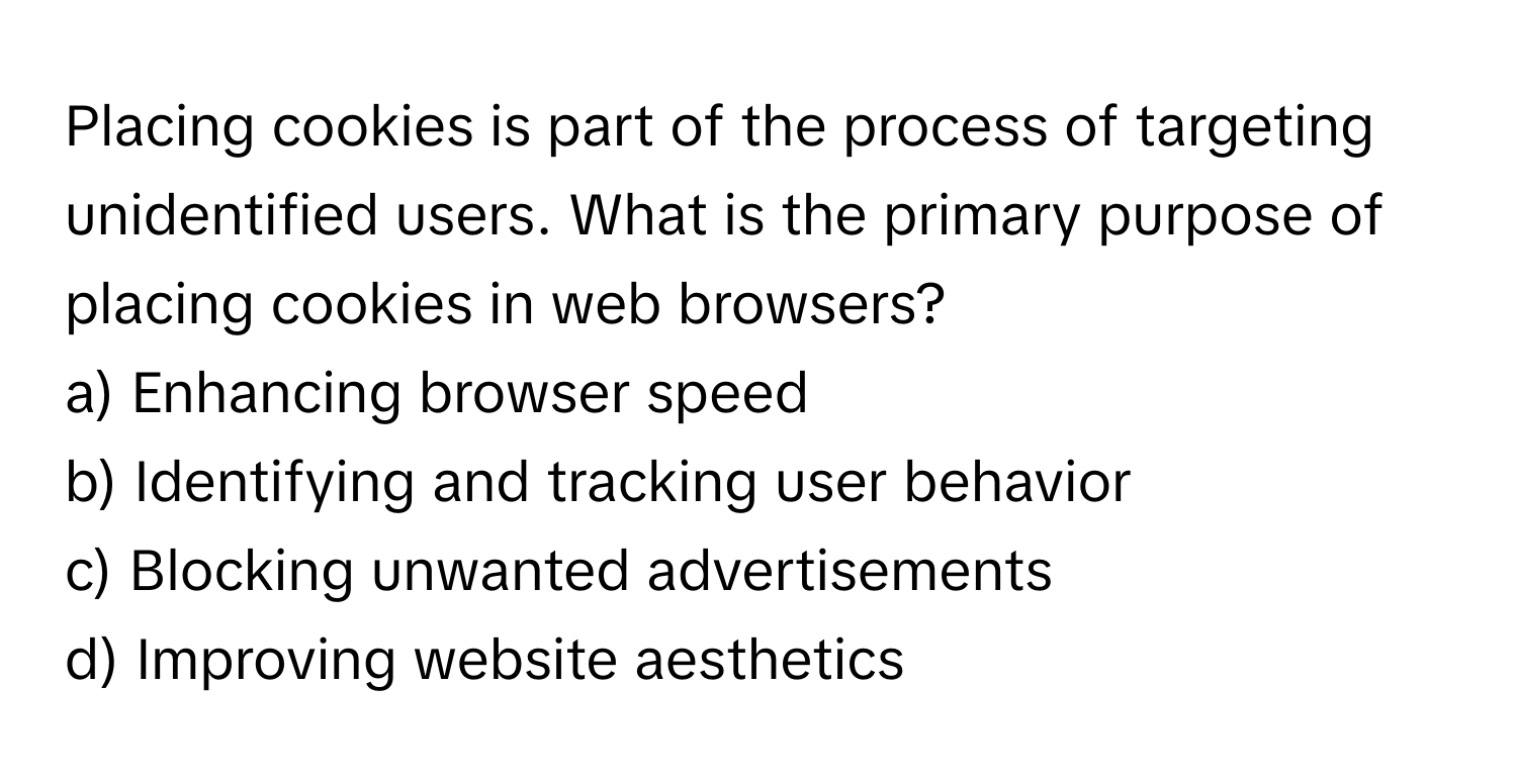 Placing cookies is part of the process of targeting unidentified users. What is the primary purpose of placing cookies in web browsers?

a) Enhancing browser speed 
b) Identifying and tracking user behavior 
c) Blocking unwanted advertisements 
d) Improving website aesthetics