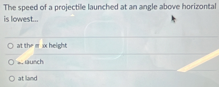 The speed of a projectile launched at an angle above horizontal
is lowest...
at the m ax height
at faunch
at land