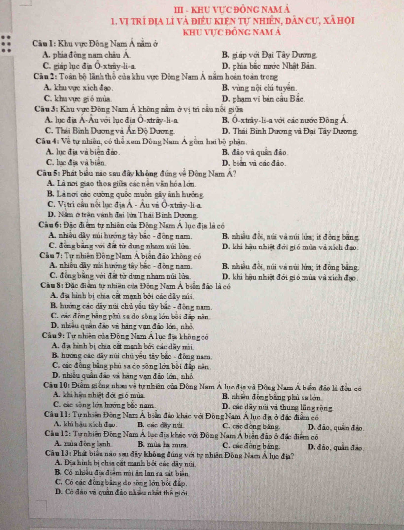 III - KHU VƯC ĐÔNG NAM Á
1. Vị trí địa lí và điều kiện tự nhiên, dân cư, xã họi
KHU VựC ĐÔNG NAM Á
Câu 1: Khu vực Đông Nam Á nằm ở
A. phía đồng nam châu A. B, giáp với Đại Tây Dương.
C. giáp lục địa O-xtrây-li-a. D. phía bắc mước Nhật Bản.
Câu 2: Toàn bộ lãnh thổ của khu vực Đông Nam Á năm hoàn toàn trong
A. khu vực xích đạo. B. vùng nội chỉ tuyển.
C. khu vực gió mùa D. phạm vi bán cầu Bắc.
Cu 3: Khu vực Đông Nam Á không năm ở vị trí câu nổi giữa
A. lục địa Á-Âu với lục địa Ô-xtrây-li-a B. Ô-xtrây-li-a với các nước Đông Á.
C. Thái Bình Dương và Ấn Độ Dương. D. Thái Bình Dương và Đại Tây Dương.
Câu 4: Về tự nhiên, có thể xem Đông Nam Á gồm hai bộ phận.
A. lục địa và biển đảo. B. đảo và quân đảo
C. lục địa và biển. D. biển và các đảo.
Câu 5: Phát biểu nào sau đây không đứng về Đông Nam Á?
A. Là nơi giao thoa giữa các nền văn hóa lớn.
B. Là nơi các cường quốc muốn gây ảnh hưởng
C. Vị tri cầu nổi lục địa Á - Âu và Ô-xtrây-li-a.
D. Năm ở trên vành đai lửa Thái Bình Dương.
Cầu 6: Đặc điểm tự nhiên của Đông Nam Á lục địa là có
A. nhiều dãy múi hướng tây bắc - đồng nam. B. nhiều đồi, núi và núi lửa; ít đồng băng.
C. đồng bằng với đất từ dung nham núi lửa. D. khi hậu nhiệt đới giố mùa và xích đạo.
*  Câu 7: Tự nhiên Đông Nam Á biển đảo không có
A. nhiều dãy núi hướng tây bắc - đồng nam. B. nhiều đổi, núi và núi lửa; ít đồng băng.
C. đồng bằng với đất từ dung nham núi lửa. D. khí hậu nhiệt đới gió mùa và xích đạo.
Cầu 8: Đặc điểm tự nhiên của Đông Nam Á biển đảo là có
A. địa hình bị chia cắt mạnh bởi các dãy núi.
B. hướng các dãy núi chủ yếu tây bắc - đông nam.
C. các đồng bằng phù sa do sông lớn bồi đặp nên.
D. nhiều quân đảo và hàng vạn đảo lớn, nhỏ.
* Câu 9: Tự nhiên của Đông Nam Á lục địa không có
A. địa hình bị chia cất mạnh bởi các dãy múi.
B. hướng các dãy núi chủ yếu tây bắc - đồng nam.
C. các đồng băng phù sa do sông lớn bồi đặp nên
D. nhiều quân đảo và hàng vạn đảo lớn, nhỏ.
Câu 10: Điểm giống nhau về tự nhiên của Đông Nam Á lục địa và Đông Nam Á biển đảo là đều có
A. khi hậu nhiệt đới gió mùa B. nhiều đồng băng phù sa lớn.
C. các sông lớn hướng bắc nam. D. các dãy núi và thung lũng rộng.
Câu 11: Tự nhiên Đông Nam Á biển đảo khác với ĐôngNam Á lục địa ở đặc điểm có
A. khi hậu xích đạo. B. các dãy núi. C. các đồng băng. D. đảo, quân đảo.
Câu 12: Tự nhiên Đông Nam Á lục địa khác với Đông Nam Á biển đảo ở đặc điểm có
A. mùa đông lạnh B. mùa ha mưa. C. các đồng băng. D. đảo, quân đảo
Câu 13: Phát biểu nào sau đây không đúng với tự nhiên Đông Nam Á lục địa?
A. Địa hình bị chia cắt mạnh bởi các dãy núi.
B. Có nhiều địa điểm múi ăn lan ra sát biển
C. Có các đồng bằng do sông lớn bởi đấp.
D. Có đảo và quân đảo nhiều nhất thế giới.