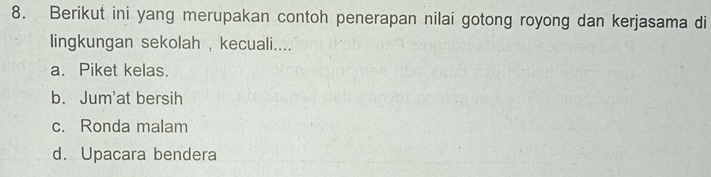 Berikut ini yang merupakan contoh penerapan nilai gotong royong dan kerjasama di
lingkungan sekolah , kecuali....
a. Piket kelas.
b. Jum'at bersih
c. Ronda malam
d. Upacara bendera