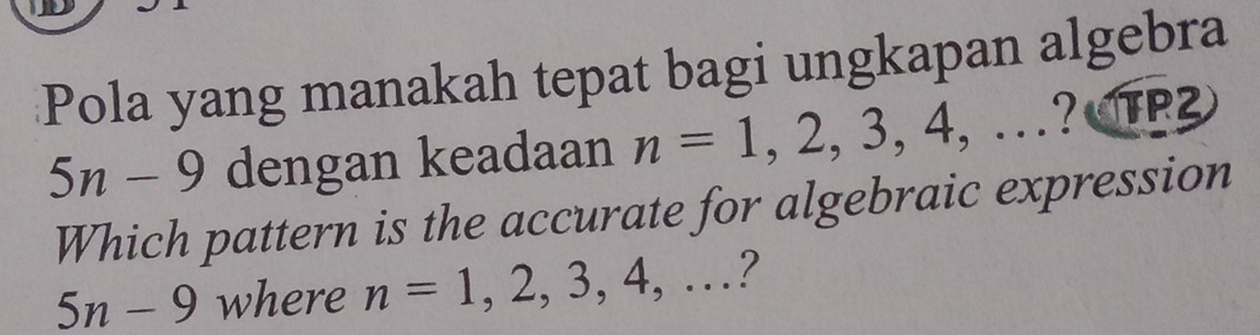 Pola yang manakah tepat bagi ungkapan algebra
5n-9 dengan keadaan n=1,2,3,4,...?(TP2)
Which pattern is the accurate for algebraic expression
5n-9 where n=1,2,3,4,...