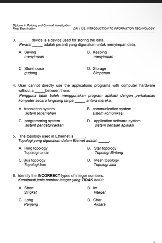 Diploma in Policing and Criminal Investigation
Final Examination DPI 1133: INTRODUCTION TO INFORMATION TECHNOLOGY
3. _device is a device used for storing the data.
Peranti_ adalah peranti yang digunakan untuk menyimpan data.
A. Saving B. Keeping
menyimpan menyimpan
C. Storehouse D. Storage
gudang Simpanan
4. User cannot directly use the applications programs with computer hardware
without a _between them.
Pengguna tidak boleh menggunakan program aplikasi dengan perkakasan
komputer secara langsung tanpa_ antara mereka.
A. translation system B. communication system
sistem terjemahan sistem komunikasi
C. programming system D. application software system
sistem pengaturcaraan sistem perisian aplikasi
5. The topology used in Ethernet is_ .
Topologi yang digunakan dalam Eternet adalah_
A. Ring topology B. Star topology
Topologi cincin Topologi Bintang
C. Bus topology D. Mesh topology
Topologi bus Topologi Jala
6. Identify the INCORRECT types of integer numbers.
Kenalpasti jenis nombor integer yang TIDAK betul:
A. Short B. Int
Singkat Integer
C. Long D. Char
Panjang Aksara