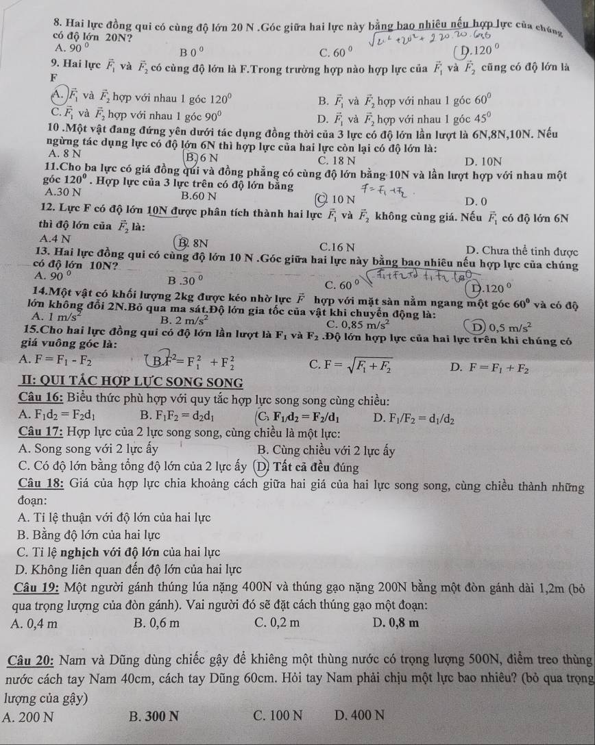 Hai lực đồng qui có cùng độ lớn 20 N .Góc giữa hai lực này bằng bao nhiều nếu hợp lực của chúng
có độ lớn 20N?
A. 90° 0°
B 120 º
C. 60° D.
9. Hai lực vector F_1 và vector F_2 có cùng độ lớn là F.Trong trường hợp nào hợp lực của vector F_1 và vector F_2 cũng có độ lớn là
F
A. vector F_1 và vector F_2 hợp với nhau 1 góc 120° B. vector F_1 và vector F_2 hợp với nhau 1 góc 60°
C. vector F_1 và vector F_2 hợp với nhau 1 góc 90° hợp với nhau 1 góc 45°
D. vector F_1 và vector F_2
10 .Một vật đang đứng yên dưới tác dụng đồng thời của 3 lực có độ lớn lần lượt là 6N,8N,10N. Nếu
ngừng tác dụng lực có độ lớn 6N thì hợp lực của hai lực còn lại có độ lớn là:
A. 8 N B. 6N C. 18 N D. 10N
11.Cho ba lực có giá đồng qui và đồng phẳng có cùng độ lớn bằng 10N và lần lượt hợp với nhau một
góc 120°. Hợp lực của 3 lực trên có độ lớn bằng
A.30 N B.60 N Q 10 N D.0
12. Lực F có độ lớn 10N được phân tích thành hai lực vector F_1 và vector F_2 không cùng giá. Nếu vector F_1
thì độ lớn của vector F_2 là: có độ lớn 6N
A.4 N B. 8N C.16 N D. Chưa thể tinh được
13. Hai lực đồng qui có cùng độ lớn 10 N .Góc giữa hai lực này bằng bao nhiêu nếu hợp lực của chúng
có độ lớn 10N?
A. 90° B.30° C. 60° D 120°
14.Một vật có khối lượng 2kg được kéo nhờ lực vector F hợp với mặt sàn nằm ngang một góc 60° và có độ
lớn không đổi 2N.Bỏ qua ma sát.Độ lớn gia tốc của vật khi chuyển động là:
A. 1m/s^2 B. 2m/s^2 C. 0,85m/s^2
D 0,5m/s^2
15.Cho hai lực đồng qui có độ lớn lần lượt là F_1 và F_2 Độ lớn hợp lực của hai lực trên khi chúng có
giá vuông góc là:
A. F=F_1-F_2 B. F^2=F_1^(2+F_2^2 C. F=sqrt(F_1)+F_2) D. F=F_1+F_2
II: QUI TÁC HợP LựC SONG SONG
Câu 16: Biểu thức phù hợp với quy tắc hợp lực song song cùng chiều:
A. F_1d_2=F_2d_1 B. F_1F_2=d_2d_1 (C F_1/d_2=F_2/d_1 D. F_1/F_2=d_1/d_2
Câu 17: Hợp lực của 2 lực song song, cùng chiều là một lực:
A. Song song với 2 lực ấy B. Cùng chiều với 2 lực ấy
C. Có độ lớn bằng tổng độ lớn của 2 lực ấy  (D) Tất cả đều đúng
Câu 18: Giá của hợp lực chia khoảng cách giữa hai giá của hai lực song song, cùng chiều thành những
đoạn:
A. Ti lệ thuận với độ lớn của hai lực
B. Bằng độ lớn của hai lực
C. Tỉ lệ nghịch với độ lớn của hai lực
D. Không liên quan đến độ lớn của hai lực
Câu 19: Một người gánh thúng lúa nặng 400N và thúng gạo nặng 200N bằng một đòn gánh dài 1,2m (bỏ
qua trọng lượng của đòn gánh). Vai người đó sẽ đặt cách thúng gạo một đoạn:
A. 0,4 m B. 0,6 m C. 0,2 m D. 0,8 m
Câu 20: Nam và Dũng dùng chiếc gậy để khiêng một thùng nước có trọng lượng 500N, điểm treo thùng
nước cách tay Nam 40cm, cách tay Dũng 60cm. Hỏi tay Nam phải chịu một lực bao nhiêu? (bỏ qua trọng
lượng của gậy)
A. 200 N B. 300 N C. 100 N D. 400 N