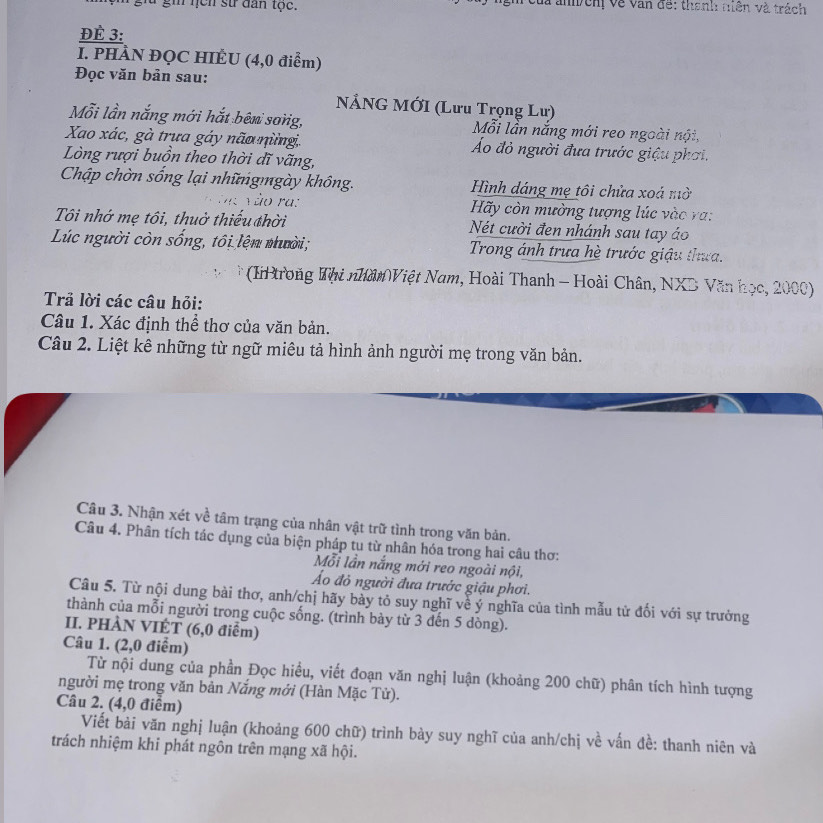 gữ gi nịcn sử dân tọc.  Của anh  cn về van đề: thanh tiên và trách
ĐÈ 3:
I. PHÀN ĐỌC HIÊU (4,0 điểm)
Đọc văn bản sau:
NẢNG MỚI (Lưu Trọng Lư)
Mỗi lần nắng mới hắt bên sơng, Mỗi lần nắng mới reo ngoài nội,
Xao xác, gà trưa gáy não nừngi. Áo đỏ người đưa trước giậu phơi.
Lòng rượi buồn theo thời dĩ vãng,
Chập chờn sống lại nhữngmgày không. Hình dáng mẹ tôi chửa xoá mờ
Vào ra:  Hãy còn mường tượng lúc vào ra:
Tôi nhớ mẹ tôi, thuờ thiểu thời Nét cười đen nhánh sau tay áo
Lúc người còn sống, tôi lện nười;  Trong ánh trưa hè trước giậu thưa.
(I trong Thi nhân Việt Nam, Hoài Thanh - Hoài Chân, NXD Văn học, 2000)
Trả lời các câu hỏi:
Câu 1. Xác định thể thơ của văn bản.
Câu 2. Liệt kê những từ ngữ miêu tả hình ảnh người mẹ trong văn bản.
Câu 3. Nhận xét về tâm trạng của nhân vật trữ tình trong văn bản.
Câu 4. Phân tích tác dụng của biện pháp tu từ nhân hóa trong hai câu thơ:
Mỗi lần nắng mới reo ngoài nội,
Áo đỏ người đưa trước giậu phơi.
Câu 5. Từ nội dung bài thơ, anh/chị hãy bày tỏ suy nghĩ về ý nghĩa của tình mẫu tử đối với sự trưởng
thành của mỗi người trong cuộc sống. (trình bày từ 3 đến 5 dòng).
II. PHÀN VIÉT (6,0 điểm)
Câu 1. (2,0 điểm)
Từ nội dung của phần Đọc hiều, viết đoạn văn nghị luận (khoảng 200 chữ) phân tích hình tượng
người mẹ trong văn bản Nắng mới (Hàn Mặc Tử).
Câu 2. (4,0 điểm)
Viết bài văn nghị luận (khoảng 600 chữ) trình bày suy nghĩ của anh/chị về vấn đề: thanh niên và
trách nhiệm khi phát ngôn trên mạng xã hội.