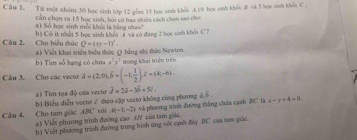 Từ một nhóm 30 học sinh lớp 12 gồm 15 học sinh khối 4.10 học sinh khối B và 5 học sinh khổi C 
cần chọn ra 15 học sinh, hỏi có bao nhiêu cách chọn sao cho: 
a) Số học sinh mỗi khổi là bằng nhau? 
b) Có ít nhất 5 học sinh khổi 4 và có đúng 2 học sinh khối C? 
Câu 2. Cho biểu thức Q=(xy-1)^5. 
a) Viết khai triển biểu thức Q bằng nhị thức Newton. 
b) Tim số hạng có chứa x^2y^2 trong khai triển trên. 
Câu 3. Cho các vecto overline a=(2;0), overline b=(-1; 1/2 ), overline c=(4;-6). 
a) Tim tọa độ của vectơ vector d=2vector a-3vector b+5vector c. 
b) Biểu diễn vectơ ỡ theo cặp vectơ không cùng phương vector a.vector b. 
Câu 4. Cho tam giác ABC với A(-1;-2) và phương trình đường thắng chứa cạnh BC là x-y+4=0. 
a) Viết phương trình đường cao . 4H của tam giác. 
b) Viết phương trình đường trung bình ứng với cạnh đây BC của tam giác.