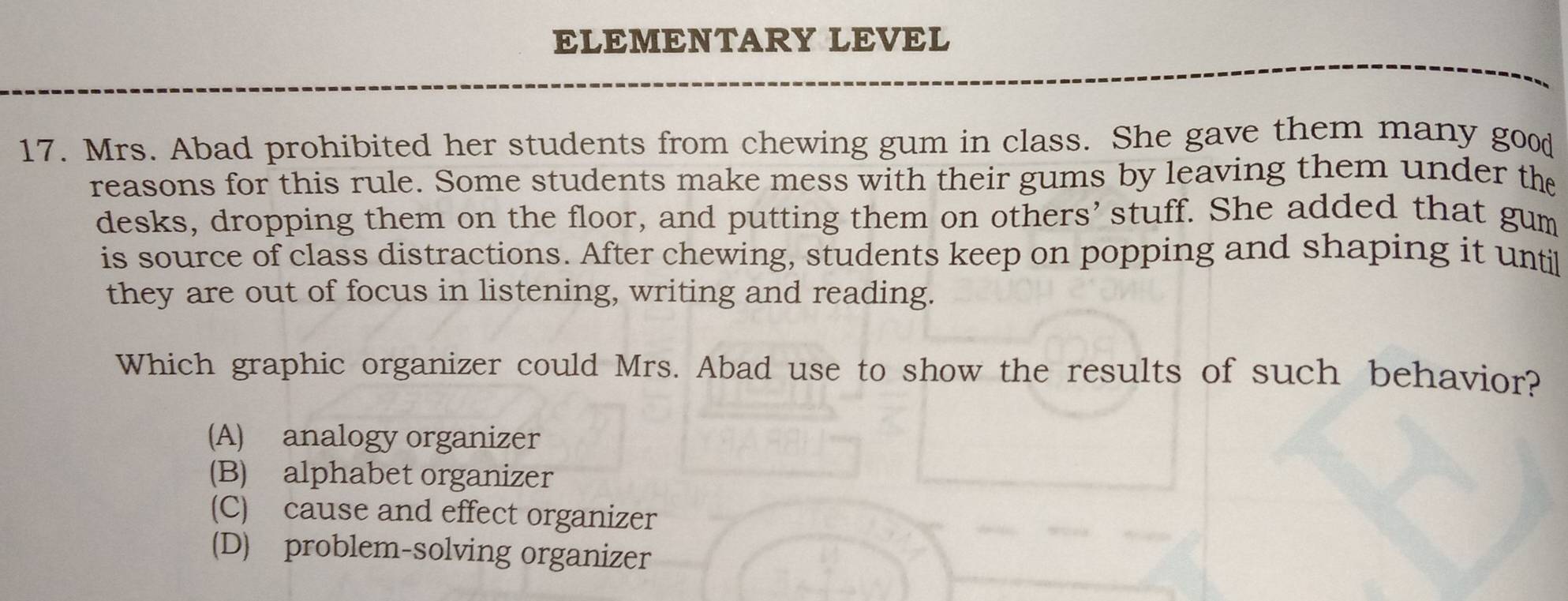 ELEMENTARY LEVEL
17. Mrs. Abad prohibited her students from chewing gum in class. She gave them many good
reasons for this rule. Some students make mess with their gums by leaving them under the
desks, dropping them on the floor, and putting them on others’stuff. She added that gum
is source of class distractions. After chewing, students keep on popping and shaping it until
they are out of focus in listening, writing and reading.
Which graphic organizer could Mrs. Abad use to show the results of such behavior?
(A) analogy organizer
(B) alphabet organizer
(C) cause and effect organizer
(D) problem-solving organizer