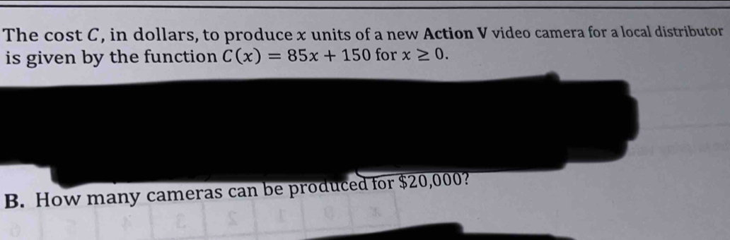 The cost C, in dollars, to produce x units of a new Action V video camera for a local distributor 
is given by the function C(x)=85x+150 for x≥ 0. 
B. How many cameras can be produced for $20,000?