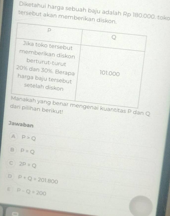 Diketahui harga sebuah baju adalah Rp 180.000, toko
tersebut akan memberikan
s P dan Q
ikut!
Jawaban
A P>Q
B P=Q
C 2P=Q
D P+Q=201.800
ε P-Q=200
C