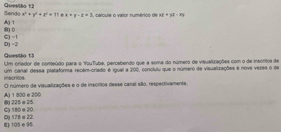 Sendo x^2+y^2+z^2=11 e x+y-z=3 , calcule o valor numérico de xz+yz-xy.
A) 1
B) 0
C) -1
D) -2
Questão 13
Um criador de conteúdo para o YouTube, percebendo que a soma do número de visualizações com o de inscritos de
um canal dessa plataforma recém-criado é igual a 200, concluiu que o número de visualizações é nove vezes o de
inscritos
O número de visualizações e o de inscritos desse canal são, respectivamente,
A) 1 800 e 200.
B) 225 e 25.
C) 180 e 20.
D) 178 e 22.
E) 105 e 95.