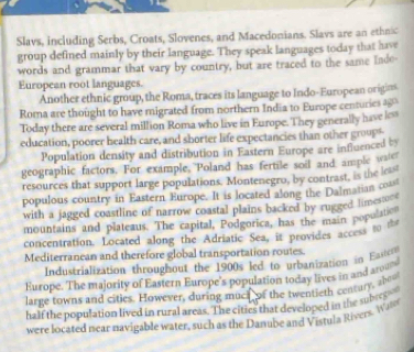 Slavs, including Serbs, Croats, Slovenes, and Macedonians. Slavs are an ethnic 
group defined mainly by their language. They speak languages today that have 
words and grammar that vary by country, but are traced to the same Inde- 
European root languages. 
Another ethnic group, the Roma, traces its language to Indo-European origins 
Roma are thought to have migrated from northern India to Europe centuries 1 
Today there are several million Roma who live in Europe. They generally have les 
education, poorer health care, and sborter life expectancies than other grouph 
Population density and distribution in Eastern Europe are influenced by 
geographic factors. For example, Poland has fertile soil and ample wae 
resources that support large populations. Montenegro, by contrast, is the lo 
populous country in Eastern Europe. It is located along the Dalmatian com 
with a jagged coastline of narrow coastal plains backed by rugged lime . 
mountains and plateaus. The capital, Podgorica, has the main popu 
concentration. Located along the Adriatic Sea, it provides access to th 
Mediterranean and therefore global transportation routes. 
Industrialization throughout the 1900s led to urbanization in E= 
Europe. The majority of Eastern Europe's populations today lives in and aromd 
large towns and cities. However, during much of the twentieth century, the 
half the population lived in rural areas. The cities that developed in the subrp 
were located near navigable water, such as the Danube and Vistula Rivers. Wan