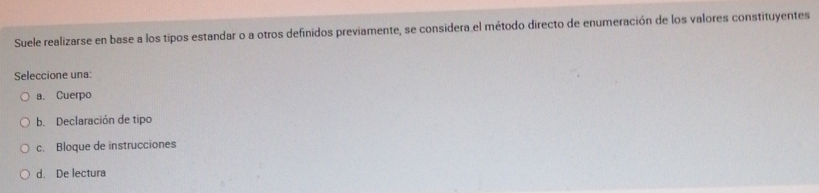 Suele realizarse en base a los tipos estandar o a otros definidos previamente, se considera el método directo de enumeración de los valores constituyentes
Seleccione una:
a. Cuerpo
b. Declaración de tipo
c. Bloque de instrucciones
d. De lectura