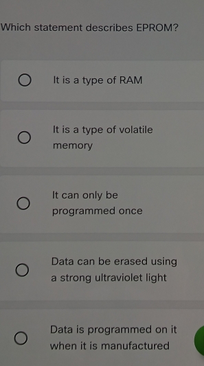 Which statement describes EPROM?
It is a type of RAM
It is a type of volatile
memory
It can only be
programmed once
Data can be erased using
a strong ultraviolet light
Data is programmed on it
when it is manufactured