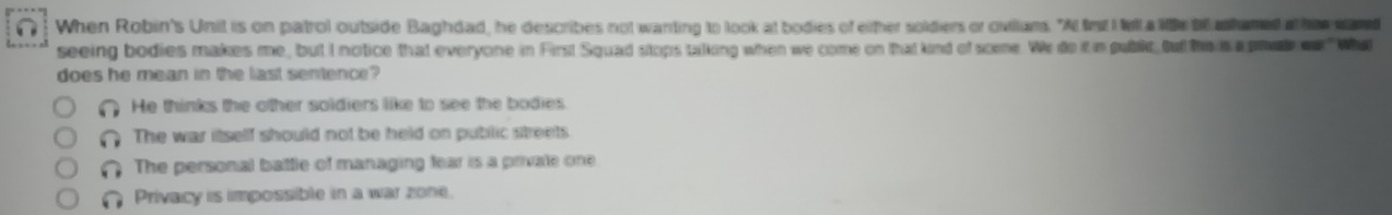 (! When Robin's Unit is on patrol outside Baghdad, he describes not wanting to look at bodies of ether soldiers or ovitums. "A firt I fell a lihe be ashamed at hew wand
seeing bodies makes me, but I notice that everyone in First Squad stops talking when we come on that kind of scene. We do it in publie, but the is a pra oa What
does he mean in the last sentence?
He thinks the other soldiers like to see the bodies
The war itself should not be held on public streets
The personal battle of managing fear is a private one
Privacy is impossible in a war zone.