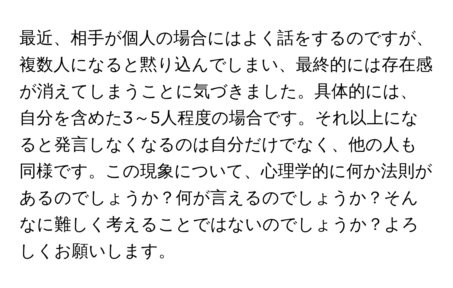 最近、相手が個人の場合にはよく話をするのですが、複数人になると黙り込んでしまい、最終的には存在感が消えてしまうことに気づきました。具体的には、自分を含めた3～5人程度の場合です。それ以上になると発言しなくなるのは自分だけでなく、他の人も同様です。この現象について、心理学的に何か法則があるのでしょうか？何が言えるのでしょうか？そんなに難しく考えることではないのでしょうか？よろしくお願いします。