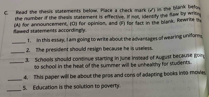 Read the thesis statements below. Place a check mark (✓) in the blank befor 
the number if the thesis statement is effective. If not, identify the flaw by writing 
(A) for announcement, (O) for opinion, and (F) for fact in the blank. Rewrite the 
flawed statements accordingly. 
_1. In this essay, I am going to write about the advantages of wearing uniform 
_2. The president should resign because he is useless. 
3. Schools should continue starting in June instead of August because going 
_to school in the heat of the summer will be unhealthy for students. 
_4. This paper will be about the pros and cons of adapting books into movies 
_ 
5. Education is the solution to poverty.