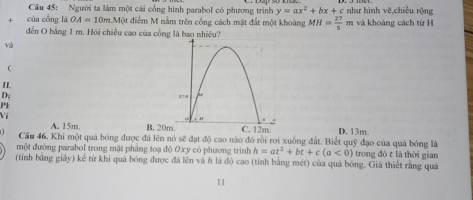 Dap số khảo
Câu 45: Người ta làm một cái cổng hình parabol có phương trình y=ax^2+bx+c như hình vẽ,chiều rộng
+ của cổng là OA=10m.Một điểm M nằm trên cổng cách mặt đất một khoảng MH= 27/5 m và khoảng cách từ H
đến O bằng 1 m. Hỏi chiều cao của cổng là bao nhiêu?
và
(
II.
D
Ph
Ví
A. 15m. B. 20m C. 12m. D. 13m.
Câu 46. Khi một quả bóng được đá lên nó sẽ đạt độ cao nào đó rồi rơi xuống đất. Biết quỹ đạo của quả bóng là
một đường parabol trong mặt phẳng toạ độ 0xy có phương trình h=at^2+bt+c(a<0) trong đó t là thời gian
(tính bằng giây) kể từ khi quả bóng được đá lên và h là độ cao (tính bằng mét) của quả bóng. Giả thiết rằng quả
11