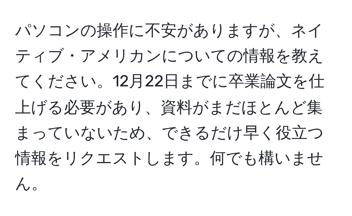 パソコンの操作に不安がありますが、ネイティブ・アメリカンについての情報を教えてください。12月22日までに卒業論文を仕上げる必要があり、資料がまだほとんど集まっていないため、できるだけ早く役立つ情報をリクエストします。何でも構いません。