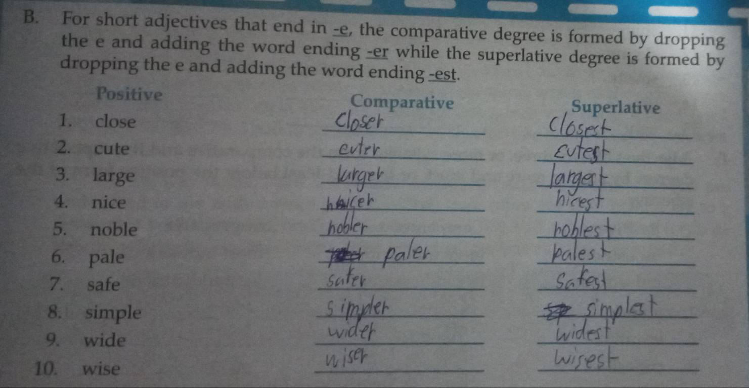 For short adjectives that end in -e, the comparative degree is formed by dropping 
the e and adding the word ending -er while the superlative degree is formed by 
dropping the e and adding the word ending -est. 
Positive Comparative 
Superlative 
_ 
_ 
1. close 
_ 
_ 
2. cute 
3. large 
_ 
_ 
_ 
_ 
4. nice 
5. noble 
_ 
_ 
6. pale 
_ 
_ 
__ 
7. safe 
8. simple 
_ 
_ 
9. wide 
_ 
_ 
10. wise 
_ 
_