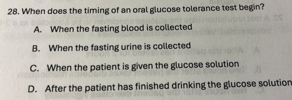 When does the timing of an oral glucose tolerance test begin?
A. When the fasting blood is collected
B. When the fasting urine is collected
C. When the patient is given the glucose solution
D. After the patient has finished drinking the glucose solution