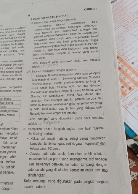 KURMER
9
     
                       
F. ISIAN / JAWABAN SINGKAT
eta  ta  cata o  t
Membuang sampah sembarangan  Vlóto     
bísa
ad! 26. Bacalah teks berikut dengan saksama!
ena yang aktuaí, faktual au informasí mengenai menyebabkan pencemaran lingkungan. Lingkungan Mata Palajaraz
Sem labé
dar bahasa Sanskerta alayak luas. Secara yang tercemar bisa menimbulkan burbagai bibit     m a   sa s  
penyakit yang membahayakan. Selain itu, sampah bisa
   
au "peristiwa yang teah menyumbat aliran sungai yang menyebabkan banjir
moder, berita dapar saat musim hujan tiba. Banjir yang melanda hingga         
tercepat dari suatu pemukiman menjadikan lingkungan semakin kotor. Oieh    M a 
aktual, penting, dan karena itu, agar kebersihan lingkungan tetap terjaga
r pembaca serta perlu membuang sampah di tempat yang sudah 
aheg  ba   
Fed Fona L
daïam masyaraka disediakan.
Bav
mengenai bérbagal Jenis paragraf yang digunakan pada teks tersebut
ni. Melalui berita, adaiah
vang sedang terjadi
n dunia lain. Berita 27. Bacalah teks berikut dengan saksama!
Cristiano Ronaldo merupakan salah satu pesepak
kasí, hiburan, dan bola terbaik di abad 21. Sepanjang karirnya, Cristiano
Ronaldo mampu meraih prestasi-prestasi tertinggi di
gkan pemyataan dunia sepak bola. Selama lebih dari dua dekade,
İsedlakan dengan Ronaldo telah membela empat tim yang berbeda, yaitu
aSporting CP, Manchester United, Real Madrid, dan
IJuventus. Dari keempat tim itu, pemain berusia 37
otahun itu mampu memberikan gelar ke semua tim yang
b ia bela. Total sudah ada 34 trofi yang didapat oleh  Satu J
tiRonaïdo bersama empat tim tersebut
Jenis paragraf yang digunakan pada teks tersebut
a! adalah ...
erajaan Kobat 28. Perhatikan urutan langkah-langkah membuat“Gethuk
au mengutus Ubi Kuning' berikut!
ihnya untuk  Kukus ubi smpài matang, selagi panas hancurkan
Tak lama kemudian tambhkan gula, sedikit garam (opsional) dan
melahirkan kelapa parut 1/2 porsi.
gan panah Campur jadi satu aduk, kemudian ambil cetakan
ngsu lahir masukan kelapa parut yang setengahnya tadi sebagai
na Indera alas bawahnya cetakan, kemudian tumpangi dengan
itu dididik adonan ubi yang dihaluskn, kemudian cetak dan siap
n perilaku dihidangkan.
myataan Kata konjungsi yang digunakan pada langkah-langkah
dengan tersebut adalah ....