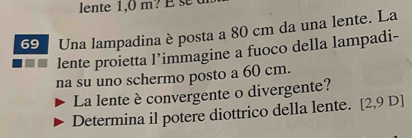 Una lampadina è posta a 80 cm da una lente. La 
lente proietta l’immagine a fuoco della lampadi- 
na su uno schermo posto a 60 cm. 
La lente è convergente o divergente? 
Determina il potere diottrico della lente. [2,9 D]