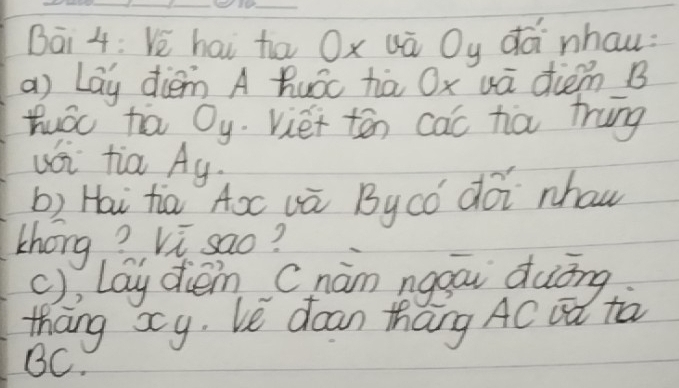 Bāi 4: Ve hai ha Ox uā Oy dà nhau: 
a) Lay diem A huǒc hā Ox uā diem B 
Huóc ta Oy. viet tēn cac ha trung 
uói tia Ay. 
b) Hai hia Aō vú Bycó dói nhaw 
Zhong ? Vi sao? 
(), lay dèn Cnám nggāi duōng 
thāng xcy. Le dean thang AC ¢ú tà
BC.