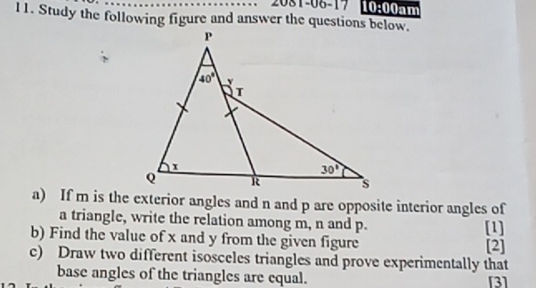 2081-06-17 10:00am
11. Study the following figure and answer the questions below.
a) If m is the exterior angles and n and p are opposite interior angles of
a triangle, write the relation among m, n and p. [1]
b) Find the value of x and y from the given figure [2]
c) Draw two different isosceles triangles and prove experimentally that
base angles of the triangles are equal. [3]