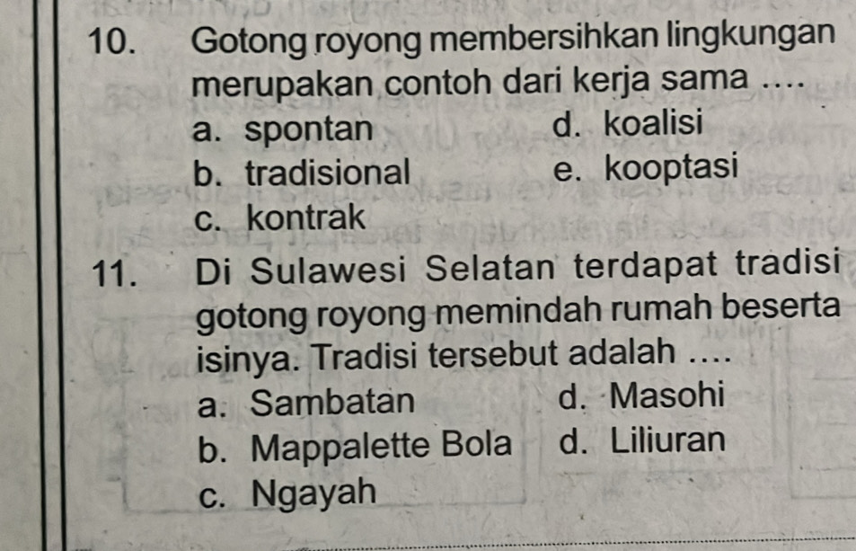 Gotong royong membersihkan lingkungan
merupakan contoh dari kerja sama ....
a. spontan d. koalisi
b. tradisional e. kooptasi
c. kontrak
11. Di Sulawesi Selatan terdapat tradisi
gotong royong memindah rumah beserta
isinya. Tradisi tersebut adalah ...
a. Sambatan d. Masohi
b. Mappalette Bola d. Liliuran
c. Ngayah