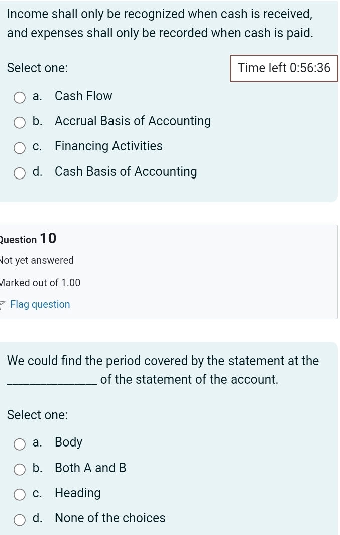 Income shall only be recognized when cash is received,
and expenses shall only be recorded when cash is paid.
Select one: Time left 0:56:36
a. Cash Flow
b. Accrual Basis of Accounting
c. Financing Activities
d. Cash Basis of Accounting
Question 10
Not yet answered
Marked out of 1.00
Flag question
We could find the period covered by the statement at the
_of the statement of the account.
Select one:
a. Body
b. Both A and B
c. Heading
d. None of the choices