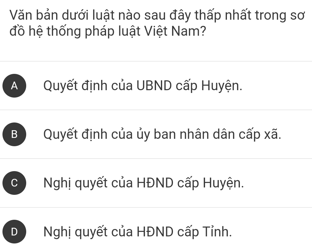 Văn bản dưới luật nào sau đây thấp nhất trong sơ
đồ hệ thống pháp luật Việt Nam?
A ) Quyết định của UBND cấp Huyện.
B Quyết định của ủy ban nhân dân cấp xã.
C Nghị quyết của HĐND cấp Huyện.
D Nghị quyết của HĐND cấp Tỉnh.