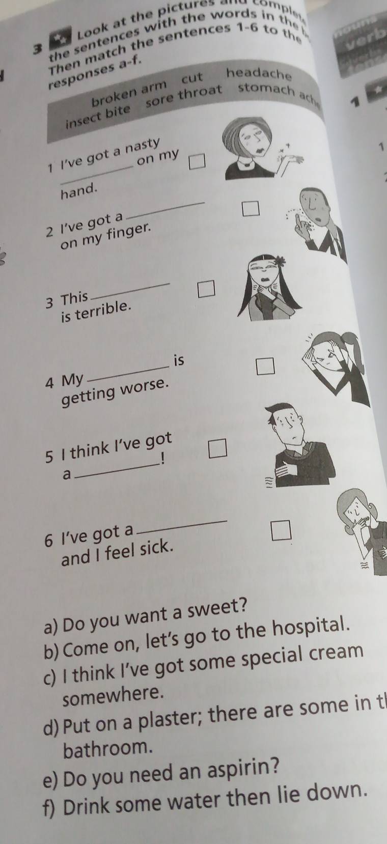 Look at the pictures and comple . 
3 the sentences w ith the words i h 
verb 
Then ma tch the sentences 1-6 to t 
responses a-f. 
broken arm cut headache 
insect bite sore throat stomach ach 1 
1 I’ve got a nasty 
1 
_ 
on my 
_ 
hand. 
2 I’ve got a 
on my finger. 
3 This 
_ 
is terrible. 
is 
4 My 
_ 
getting worse. 
5 I think I’ve got 
a 
_ 
6 I’ve got a 
_ 
and I feel sick. 
a) Do you want a sweet? 
b) Come on, let’s go to the hospital. 
c) I think I’ve got some special cream 
somewhere. 
d) Put on a plaster; there are some in t 
bathroom. 
e) Do you need an aspirin? 
f) Drink some water then lie down.