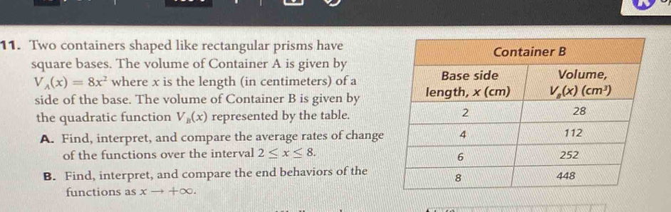 Two containers shaped like rectangular prisms have
square bases. The volume of Container A is given by
V_A(x)=8x^2 where x is the length (in centimeters) of a
side of the base. The volume of Container B is given by
the quadratic function V_B(x) represented by the table.
A. Find, interpret, and compare the average rates of change
of the functions over the interval 2≤ x≤ 8.
B. Find, interpret, and compare the end behaviors of the
functions as xto +∈fty .