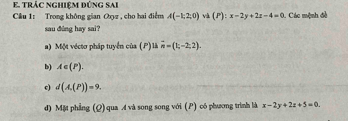 TRÁC NGHIỆM ĐÚNG SAI 
Câu 1: Trong không gian Oxyz , cho hai điểm A(-1;2;0) và (P): x-2y+2z-4=0. Các mệnh đề 
sau đúng hay sai? 
a) Một véctơ pháp tuyến của (P) là vector n=(1;-2;2). 
b) A∈ (P). 
c) d(A,(P))=9. 
d) Mặt phẳng (Q) qua A và song song với (P) có phương trình là x-2y+2z+5=0.