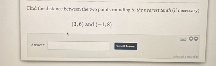 Find the distance between the two points rounding to the nearest tenth (if necessary).
(3,6) and (-1,8)
Answer: □ Submit Answer 
attempt 1 out of 2