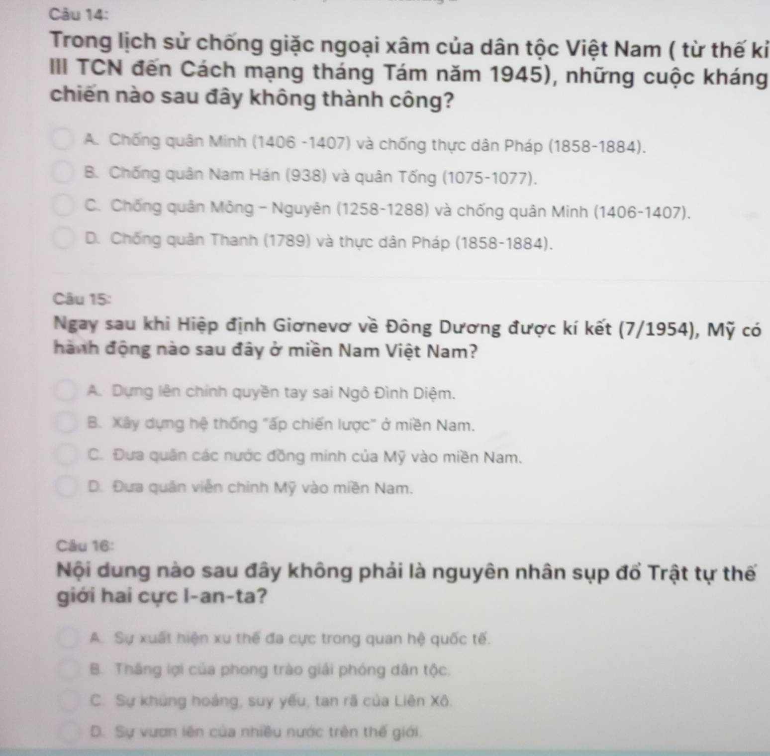 Trong lịch sử chống giặc ngoại xâm của dân tộc Việt Nam ( từ thế kỉ
III TCN đến Cách mạng tháng Tám năm 1945), những cuộc kháng
chiến nào sau đây không thành công?
A. Chống quân Minh (1406 -1407) và chống thực dân Pháp (1858-1884).
B. Chống quân Nam Hán (938) và quân Tống (1075-1077).
C. Chống quân Mông - Nguyên (1258-1288) và chống quân Minh (1406-1407).
D. Chống quân Thanh (1789) và thực dân Pháp (1858-1884).
Câu 15:
Ngay sau khi Hiệp định Giơnevơ về Đông Dương được kí kết (7/1954), Mỹ có
hành động nào sau đây ở miền Nam Việt Nam?
A. Dựng lên chính quyền tay sai Ngô Đình Diệm.
B. Xây dựng hệ thống "ấp chiến lược" ở miền Nam.
C. Đưa quân các nước đồng minh của Mỹ vào miền Nam.
D. Đưa quân viễn chính Mỹ vào miền Nam.
Câu 16:
Nội dung nào sau đây không phải là nguyên nhân sụp đổ Trật tự thế
giới hai cực l-an-ta?
A. Sự xuất hiện xu thế đa cực trong quan hệ quốc tế.
B. Thắng lợi của phong trào giải phóng dân tộc.
C. Sự khủng hoáng, suy yếu, tan rã của Liên Xô.
D. Sự vươn lên của nhiều nước trên thế giới.