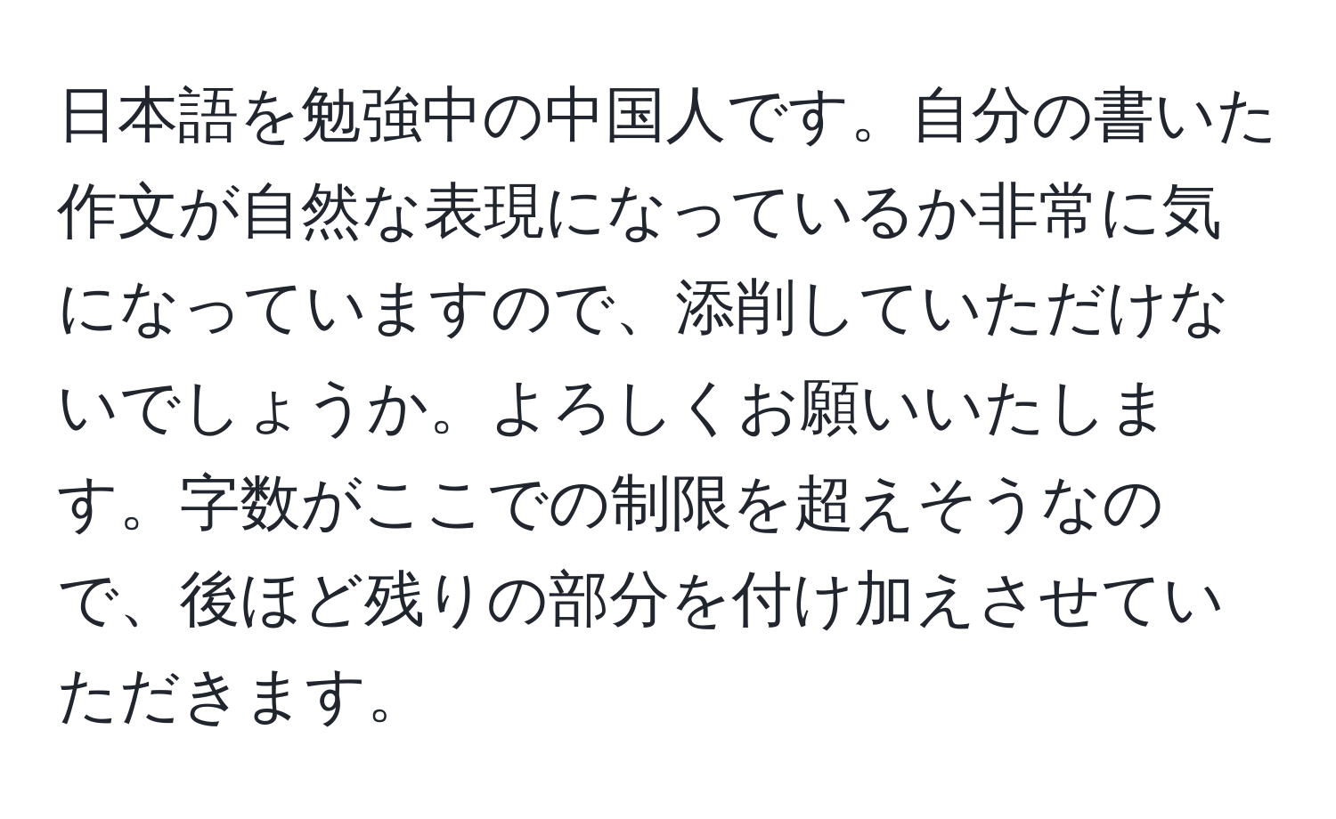 日本語を勉強中の中国人です。自分の書いた作文が自然な表現になっているか非常に気になっていますので、添削していただけないでしょうか。よろしくお願いいたします。字数がここでの制限を超えそうなので、後ほど残りの部分を付け加えさせていただきます。