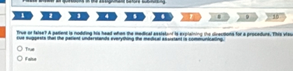 Mease siswer a questons in the assignment before submitting.
1 2 9 4 5 6 7 B 9 10
True or false? A patient is nodding his head when the medical assistant is explaining the directions for a procedure. This visu
cue suggests that the patient understands everything the medical assistant is communicaling.
Trus
False