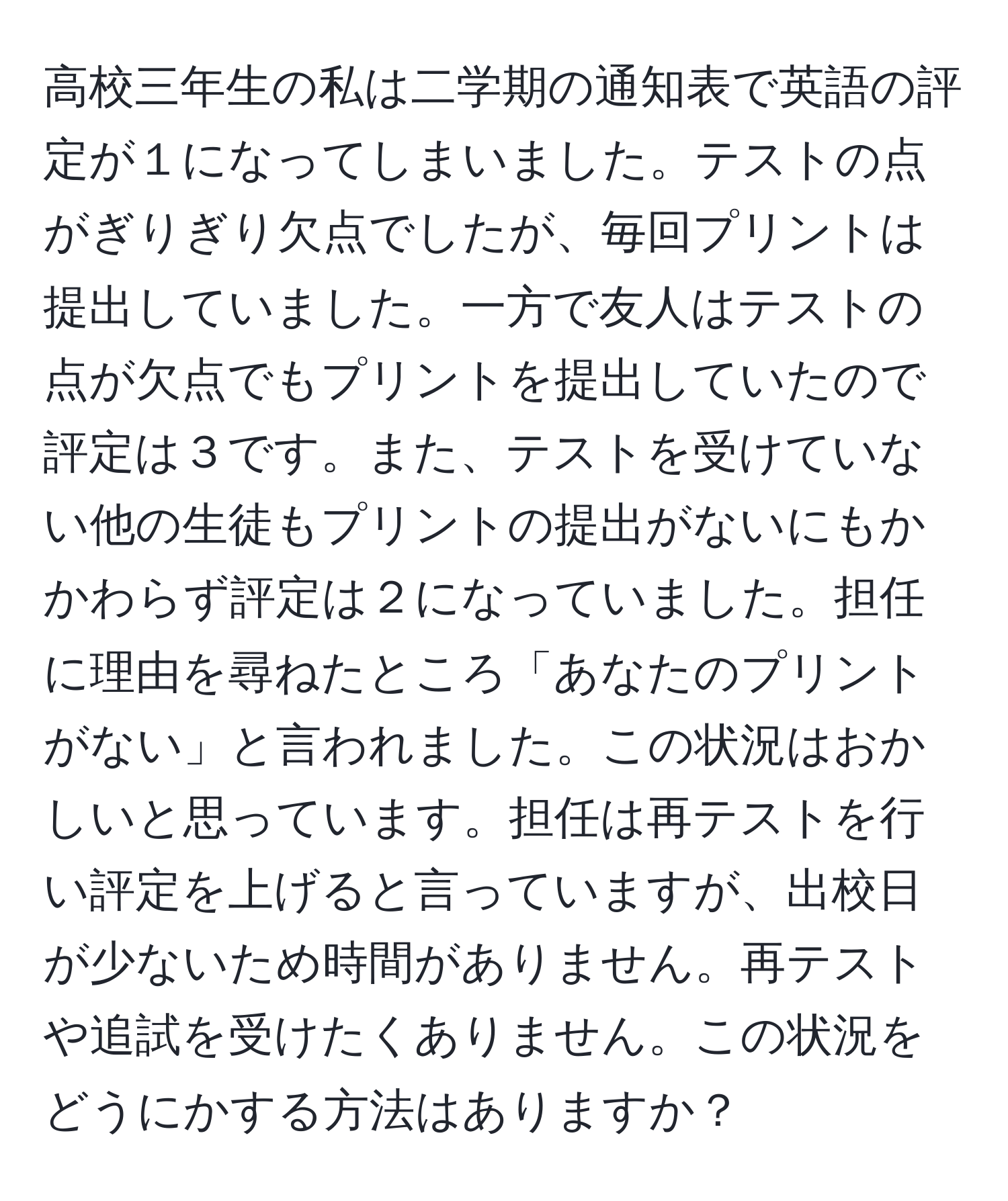 高校三年生の私は二学期の通知表で英語の評定が１になってしまいました。テストの点がぎりぎり欠点でしたが、毎回プリントは提出していました。一方で友人はテストの点が欠点でもプリントを提出していたので評定は３です。また、テストを受けていない他の生徒もプリントの提出がないにもかかわらず評定は２になっていました。担任に理由を尋ねたところ「あなたのプリントがない」と言われました。この状況はおかしいと思っています。担任は再テストを行い評定を上げると言っていますが、出校日が少ないため時間がありません。再テストや追試を受けたくありません。この状況をどうにかする方法はありますか？