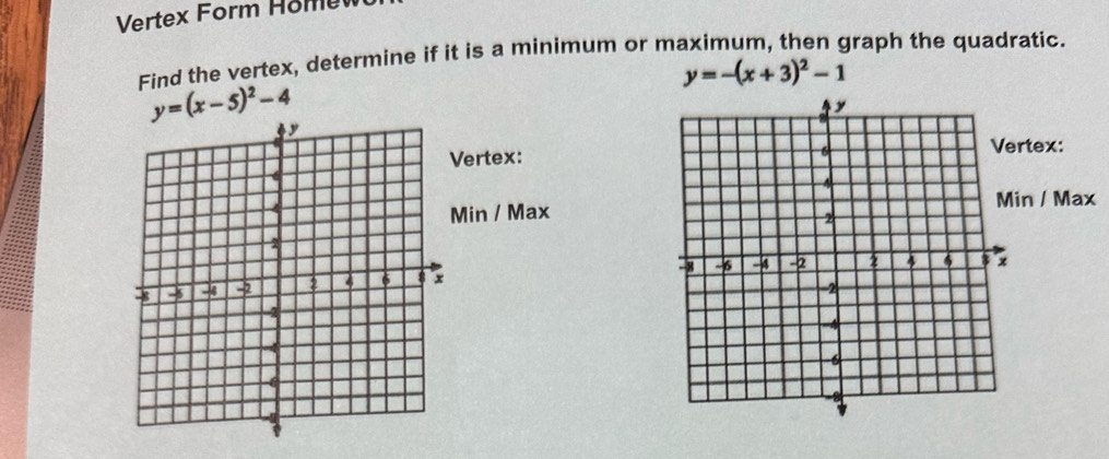 Vertex Form Hom ev
Find the vertex, determine if it is a minimum or maximum, then graph the quadratic.
y=-(x+3)^2-1
y=(x-5)^2-4
ertex:tex:
in / Max
n / Max