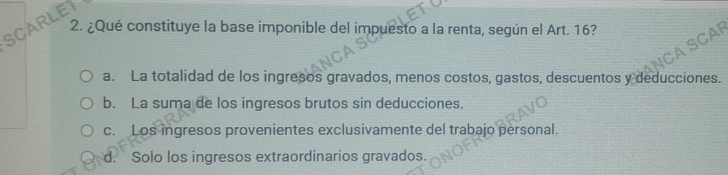 SCARLET
2. ¿Qué constituye la base imponible del impuesto a la renta, según el Art. 16?
CAF
a. La totalidad de los ingresos gravados, menos costos, gastos, descuentos y deducciones.
b. La suma de los ingresos brutos sin deducciones.
c. Los ingresos provenientes exclusivamente del trabajo personal.
d. Solo los ingresos extraordinarios gravados.