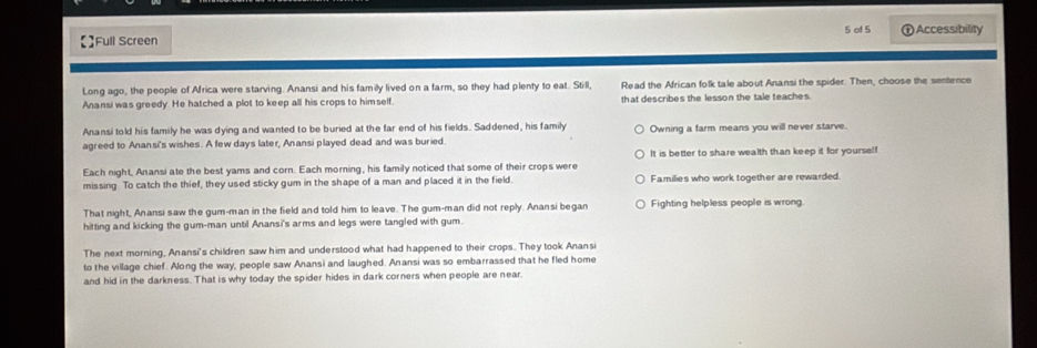 of 5
;Full Screen ) Accessibility
Long ago, the people of Africa were starving. Anansi and his family lived on a farm, so they had plenty to eat. Still, Read the African folk tale about Anansi the spider. Then, choose the sentence
Anansi was greedy. He hatched a plot to keep all his crops to himself. that describes the lesson the tale teaches.
Anansi told his family he was dying and wanted to be buried at the far end of his fields. Saddened, his family
agreed to Anansi's wishes. A few days later, Anansi played dead and was buried. Owning a farm means you will never starve.
It is better to share wealth than keep it for yourself
Each night, Anansi ate the best yams and corn. Each morning, his family noticed that some of their crops were
missing To catch the thief, they used sticky gum in the shape of a man and placed it in the field. Families who work together are rewarded.
That night, Anansi saw the gum-man in the field and told him to leave. The gum-man did not reply. Anansi began Fighting helpless people is wrong.
hitting and kicking the gum-man until Anansi's arms and legs were tangled with gum.
The next morning, Anansi's children saw him and understood what had happened to their crops. They took Anansi
to the village chief. Along the way, people saw Anansi and laughed. Anansi was so embarrassed that he fled home
and hid in the darkness. That is why today the spider hides in dark corners when people are near.