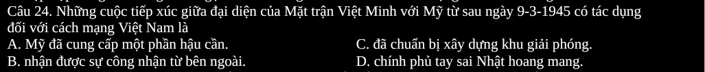 Những cuộc tiếp xúc giữa đại diện của Mặt trận Việt Minh với Mỹ từ sau ngày 9-3-1945 có tác dụng
đối với cách mạng Việt Nam là
A. Mỹ đã cung cấp một phần hậu cần. C. đã chuẩn bị xây dựng khu giải phóng.
B. nhận được sự công nhận từ bên ngoài. D. chính phủ tay sai Nhật hoang mang.