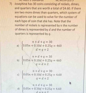 Josephine has 30 coins consisting of nickels, dimes,
and quarters that are worth a total of $4.60. If there
are two more dimes than quarters, which system of
equations can be used to solve for the number of
each type of coin that she has. Note that the
number of nickels is represented by π the number
of dimes is represented by d and the number of
quarters is represented by q.
a) beginarrayl n+d+q=30 0.05n+0.10d+0.25q=460 d=q+2endarray.
b) beginarrayl n+d+q=30 0.05n+0.10d+0.25q=460 q=d+2endarray.
c) beginarrayl n+d+q=30 0.05n+0.10d+0.25q=4.60 q=d+2endarray.
d) beginarrayl n+d+q=30 0.05n+0.10d+0.25q=4.60 d=n+2endarray.