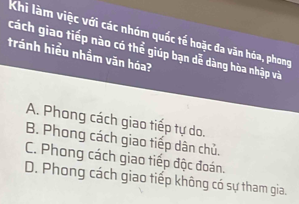 Khi làm việc với các nhóm quốc tế hoặc đa văn hóa, phong
cách giao tiếp nào có thể giúp bạn dễ dàng hòa nhập và
tránh hiểu nhầm văn hóa?
A. Phong cách giao tiếp tự do.
B. Phong cách giao tiếp dân chủ.
C. Phong cách giao tiếp độc đoán.
D. Phong cách giao tiếp không có sự tham gia.