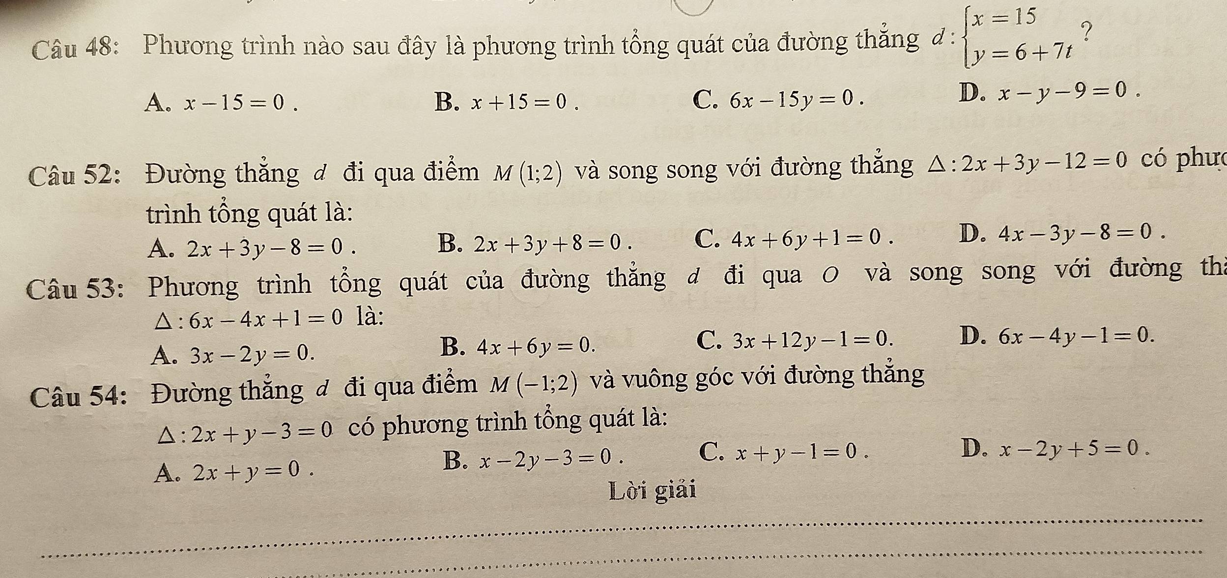 Phương trình nào sau đây là phương trình tổng quát của đường thăng đ : beginarrayl x=15 y=6+7tendarray. ?
A. x-15=0. B. x+15=0. C. 6x-15y=0.
D. x-y-9=0. 
Câu 52: Đường thẳng đ đi qua điểm M(1;2) và song song với đường thắng △ :2x+3y-12=0 có phưc
trình tổng quát là:
A. 2x+3y-8=0. 2x+3y+8=0. C. 4x+6y+1=0. D. 4x-3y-8=0. 
B.
Câu 53: Phương trình tổng quát của đường thẳng đ đi qua 0 và song song với đường tha
△: 6x-4x+1=0 là:
A. 3x-2y=0.
B. 4x+6y=0.
C. 3x+12y-1=0. D. 6x-4y-1=0. 
Câu 54: Đường thẳng đ đi qua điểm M(-1;2) và vuông góc với đường thắng
△: 2x+y-3=0 có phương trình tổng quát là:
A. 2x+y=0.
B. x-2y-3=0.
C. x+y-1=0. D. x-2y+5=0. 
Lời giải