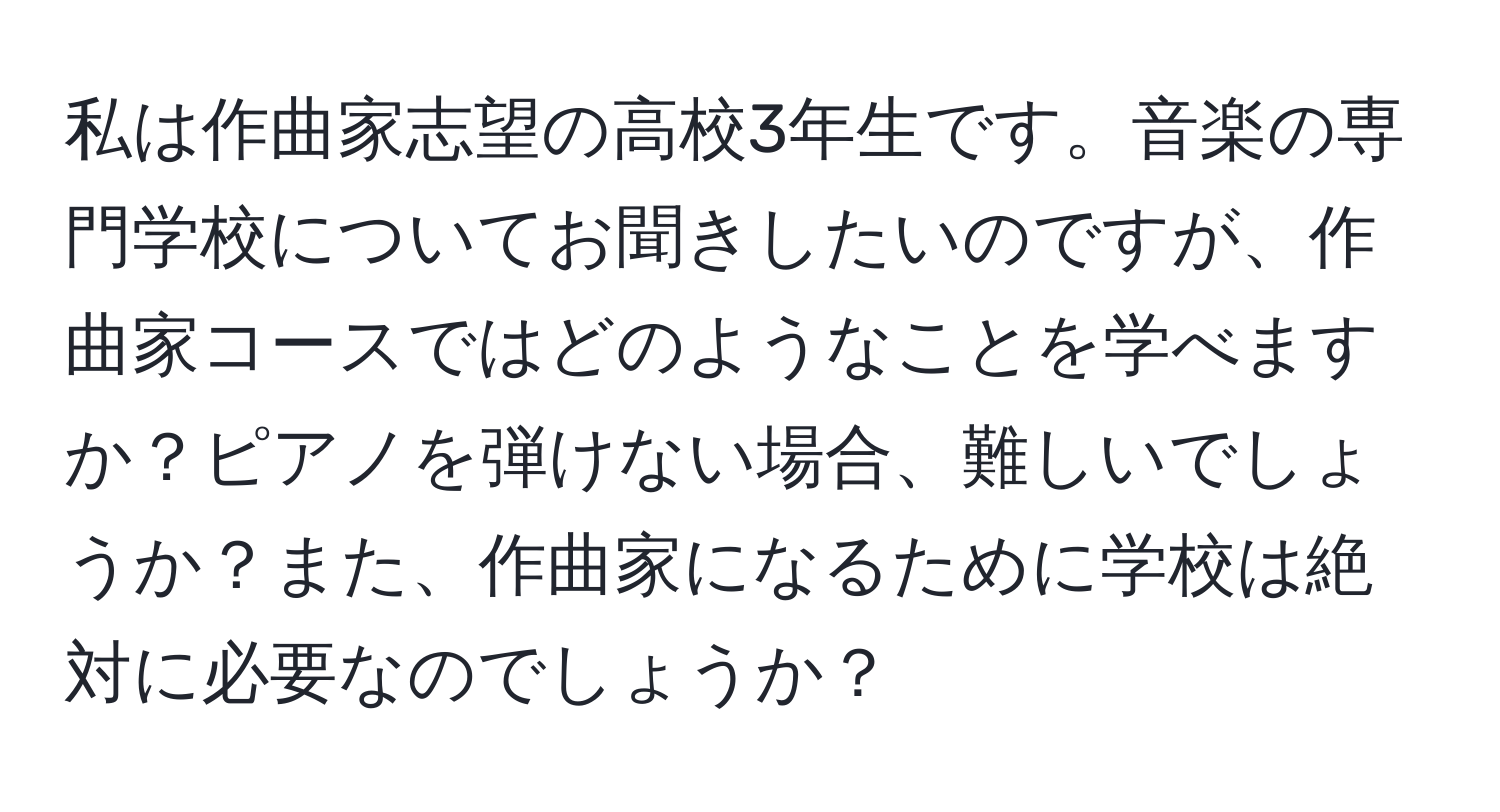 私は作曲家志望の高校3年生です。音楽の専門学校についてお聞きしたいのですが、作曲家コースではどのようなことを学べますか？ピアノを弾けない場合、難しいでしょうか？また、作曲家になるために学校は絶対に必要なのでしょうか？